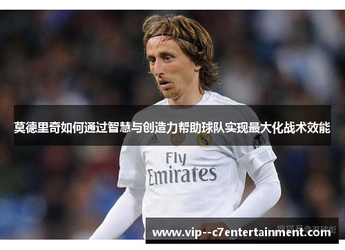 莫德里奇如何通过智慧与创造力帮助球队实现最大化战术效能