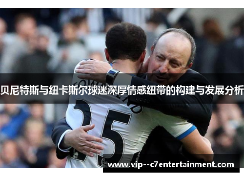 贝尼特斯与纽卡斯尔球迷深厚情感纽带的构建与发展分析 贝尼特斯与纽卡斯尔球迷深厚情感纽带的构建与发展分析