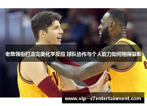 老詹领衔打造完美化学反应 球队协作与个人能力如何相得益彰 老詹领衔打造完美化学反应 球队协作与个人能力如何相得益彰