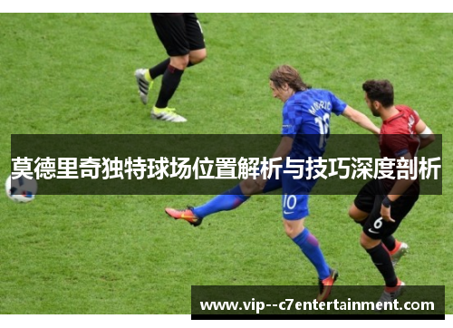 莫德里奇独特球场位置解析与技巧深度剖析