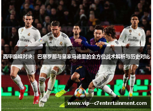 西甲巅峰对决:巴塞罗那与皇家马德里的全方位战术解析与历史对比 西甲巅峰对决:巴塞罗那与皇家马德里的全方位战术解析与历史对比