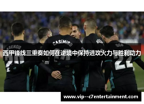 西甲锋线三重奏如何在逆境中保持进攻火力与胜利动力