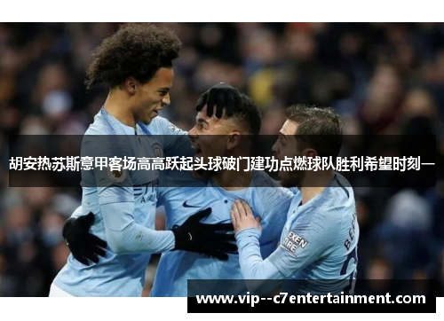 胡安热苏斯意甲客场高高跃起头球破门建功点燃球队胜利希望时刻一 胡安热苏斯意甲客场高高跃起头球破门建功点燃球队胜利希望时刻一