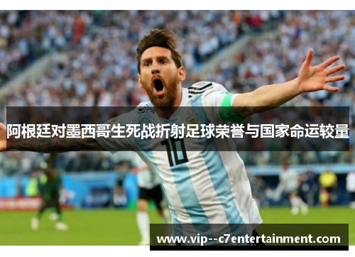 阿根廷对墨西哥生死战折射足球荣誉与国家命运较量