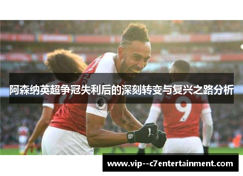 阿森纳英超争冠失利后的深刻转变与复兴之路分析