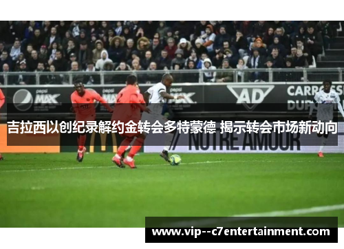吉拉西以创纪录解约金转会多特蒙德 揭示转会市场新动向