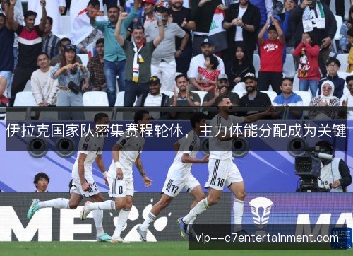 伊拉克国家队密集赛程轮休，主力体能分配成为关键